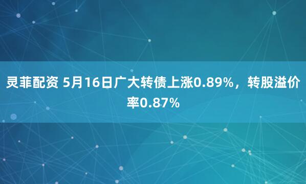 灵菲配资 5月16日广大转债上涨0.89%，转股溢价率0.87%