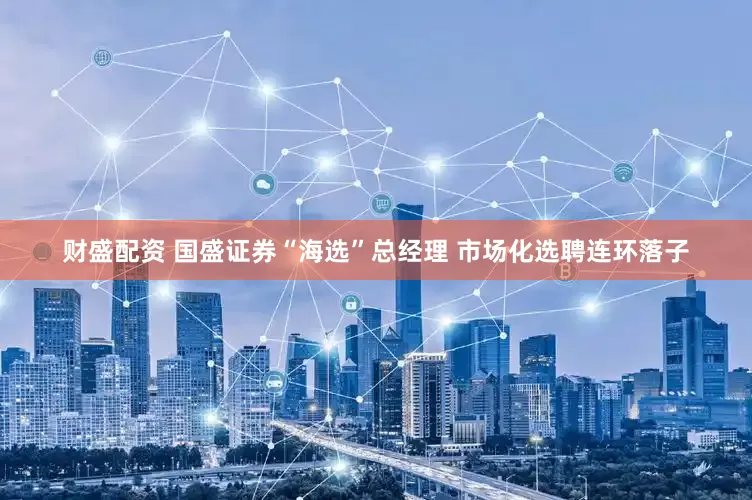 财盛配资 国盛证券“海选”总经理 市场化选聘连环落子