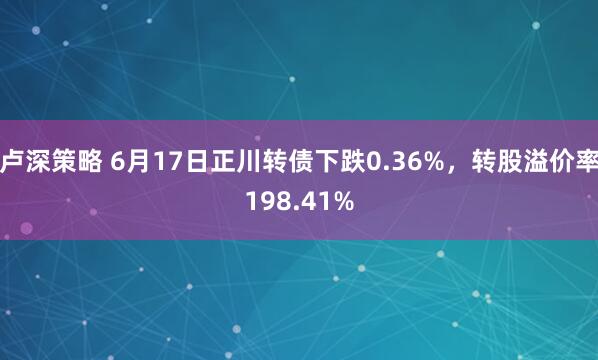 卢深策略 6月17日正川转债下跌0.36%，转股溢价率198.41%
