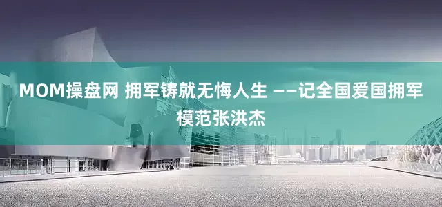 MOM操盘网 拥军铸就无悔人生 ——记全国爱国拥军模范张洪杰