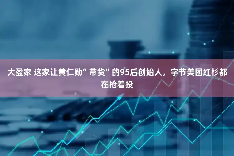 大盈家 这家让黄仁勋”带货”的95后创始人，字节美团红杉都在抢着投
